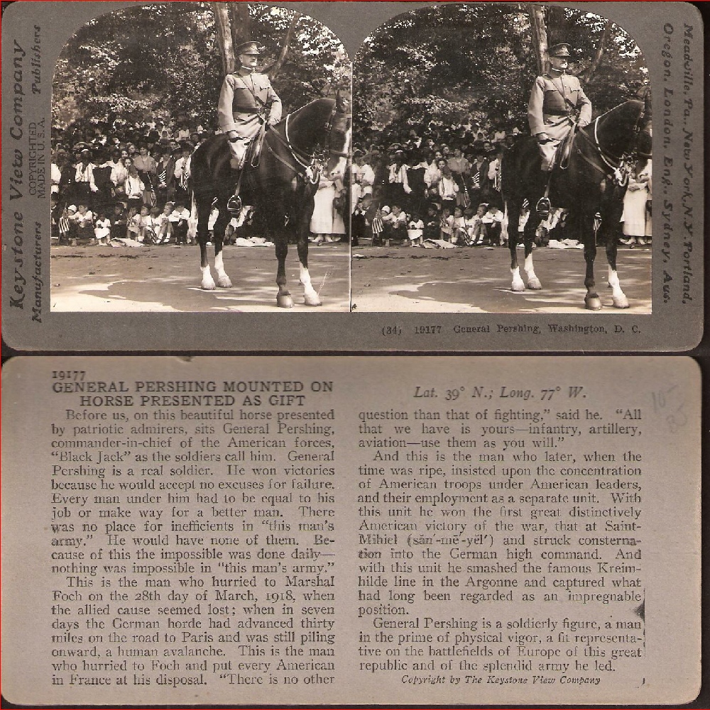 GENERAL PERSHING MOUNTED ON HORSE PRESENTED AS GIFT      Before us, on this beautiful horse presented by patriotic admirers, sits General [John J.] Pershing, commander-in-chief of the American forces, "Black Jack" as the soldiers call him.  General Pershing is a real soldier.  He won victories because he would accept no excuses for failure.  Every man under him had to be equal to his job or make way for a better man.  There was no place for inefficients in "this man's army."  He would have none of them.  Because of this the impossible was done daily – nothing was impossible in "this man's army."     This is the man who hurried to Marshal [Ferdinand] Foch on the 28th day of March, 1918, when the allied cause seemed lost; when in seven days the German horde had advanced thirty miles on the road to Paris and was still piling onward, a human avalanche.  This is the man who hurried to Foch and put every American in France at his disposal.  "There is no other question than that of fighting," said he.  "All that we have is yours – infantry, artillery, aviation – use them as you will."      And this is the man who later, when the time was ripe, insisted upon the concentration of American troops under American leaders, and their employment as a separate unit.  With this unit he won the first great distinctively American victory of the war, that at Saint-Mihiel and struck consternation into the German high command.  And with this unit he smashed the famous Kreimhilde line in the Argonne and captured what had long been regarded as an impregnable position.       General Pershing is a soldierly figure, a man in the prime of physical vigor, a fit representative on the battlefields of Europe of this great republic and of the splendid army he led.   Lat. 39°N.; Long. 77°W.   19177  (c) by The Keystone View Company